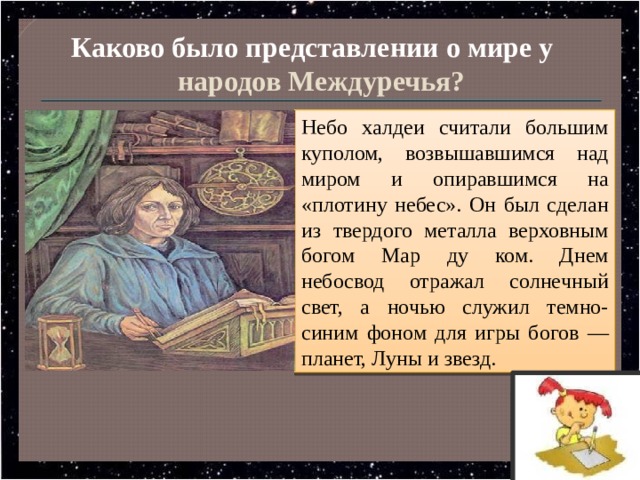 Каково было представлении о мире у народов Междуречья?  Небо халдеи считали большим куполом, возвышавшимся над миром и опиравшимся на «плотину небес». Он был сделан из твердого металла верховным богом Map ду ком. Днем небосвод отражал солнечный свет, а ночью служил темно-синим фоном для игры богов — планет, Луны и звезд. 