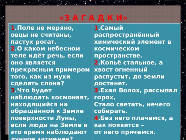  «З А Г А Д К И» 1 .Поле не меряно, овцы не считаны, пастух рогат. 2 .О каком небесном теле идёт речь, если оно является прекрасным примером того, как из мухи сделать слона? 1 .Самый распространённый химический элемент в космическом пространстве. 3 .Что будет наблюдать космонавт, находящийся на обращённой к Земле поверхности Луны, если люди на Земле в это время наблюдают лунное затмение? 2 .Копьё стальное, а хвост огненный распустит, до земли достанет. 3 .Ехал Волох, рассыпал горох, Стало светать, нечего собирать. 4 .Без него плачемся, а как появится – от него прячемся.  