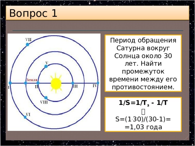 Вопрос 1 Период обращения Сатурна вокруг Солнца около 30 лет. Найти промежуток времени между его противостоянием. 1/S=1/Т з  - 1/Т  S=(1 . 30)/(30-1)= =1,03 года 
