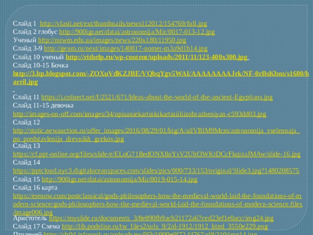 Слайд 1 http://vlasti.net/ext/thumbnails/news112012/154769/full.jpg Слайд 2 глобус http://900igr.net/datai/astronomija/Mir/0017-013-12.jpg Ученый http://nuwm.edu.ua/images/news/220x180/11950.jpg Слайд 3-9 http://geum.ru/next/images/140817-nomer-m3a9d1b14.jpg Слайд 10 ученый http://rithelp.ru/wp-content/uploads/2011/11/123-400x300.jpg  Слайд 10-15 Бочка http://3.bp.blogspot.com/-ZOXuVdKZJBE/VQbqYgv5WAI/AAAAAAAAJrk/NF-0rBsKbns/s1600/barril.jpg  Слайд 11 https://i.colnect.net/f/2521/671/Ideas-about-the-world-of-the-ancient-Egyptians.jpg Слайд 11-15 девочка http://images-on-off.com/images/34/opisaniekartinkikartiniiliizobrazheniyan-c593dd03.jpg  Слайд 12 http://static.newauction.ru/offer_images/2016/08/29/01/big/A/ailVBlM9Mcm/astronomija_vselennaja_po_predstavleniju_drevnikh_grekov.jpg Слайд 13 https://cf.ppt-online.org/files/slide/e/ELoG71BedONX8nYsV2Ubf3WKtDCcFkqizaJMAw/slide-16.jpg Слайд 14 https://pptcloud.nyc3.digitaloceanspaces.com/slides/pics/000/733/153/original/Slide3.jpg?1480208575 Слайд 15 http://900igr.net/datai/astronomija/Mir/0019-015-14.jpg Слайд 16 карта https://erenow.com/postclassical/gods-philosophers-how-the-medieval-world-laid-the-foundations-of-modern-science/gods-philosophers-how-the-medieval-world-laid-the-foundations-of-modern-science.files/image006.jpg Аристотель https://myslide.ru/documents_3/8e890fb9acb21172a67ced23ef1e0acc/img24.jpg Слайд 17 Схема http://lib.podelise.ru/tw_files2/urls_9/2/d-1912/1912_html_3550e229.png Птолемей https://ds04.infourok.ru/uploads/ex/05b3/000e0f72-f4767ad8/310/img14.jpg Слайд 18 http://organ-au-logis.pagesperso-orange.fr/Images/Heliocopernic.jpg  