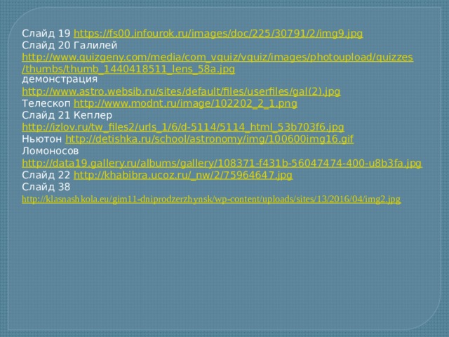 Слайд 19 https://fs00.infourok.ru/images/doc/225/30791/2/img9.jpg Слайд 20 Галилей http://www.quizgeny.com/media/com_vquiz/vquiz/images/photoupload/quizzes/thumbs/thumb_1440418511_lens_58a.jpg демонстрация http://www.astro.websib.ru/sites/default/files/userfiles/gal(2).jpg Телескоп http://www.modnt.ru/image/102202_2_1.png Слайд 21 Кеплер http://izlov.ru/tw_files2/urls_1/6/d-5114/5114_html_53b703f6.jpg Ньютон http://detishka.ru/school/astronomy/img/100600img16.gif Ломоносов http://data19.gallery.ru/albums/gallery/108371-f431b-56047474-400-u8b3fa.jpg Слайд 22 http://khabibra.ucoz.ru/_nw/2/75964647.jpg  Слайд 38 http://klasnashkola.eu/gim11-dniprodzerzhynsk/wp-content/uploads/sites/13/2016/04/img2.jpg  