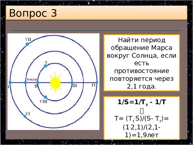 Вопрос 3 Найти период обращение Марса вокруг Солнца, если есть противостояние повторяется через 2,1 года. 1/S=1/Т з  - 1/Т  Т= (Т з . S)/(S- Т з )= (1 . 2,1)/(2,1-1)=1,9лет 