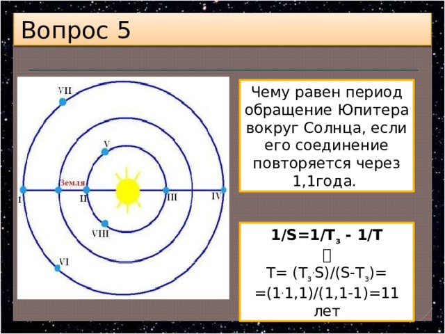 Вопрос 5 Чему равен период обращение Юпитера вокруг Солнца, если его соединение повторяется через 1,1года. 1/S=1/Т з  - 1/Т  Т= (Т з . S)/(S-Т з )= =(1 . 1,1)/(1,1-1)=11 лет 