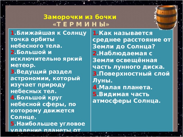  Заморочки из бочки   «Т Е Р М И Н Ы» 1 .Ближайшая к Солнцу точка орбиты небесного тела. 2 .Большой и исключительно яркий метеор. 1. Как называется среднее расстояние от Земли до Солнца? 3 .Ведущий раздел астрономии, который изучает природу небесных тел. 2 .Наблюдаемая с Земли освещённая часть лунного диска. 4 .Большой круг небесной сферы, по которому движется Солнце. 3 .Поверхностный слой Луны. 5 .Наибольшее угловое удаление планеты от Солнца. 4 .Малая планета. 5 .Видимая часть атмосферы Солнца. 