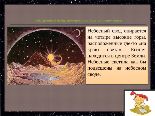   Как древние египтяне представляли строение мира? Небесный свод опирается на четыре высокие горы, расположенные где-то «на краю света». Египет находится в центре Земли. Небесные светила как бы подвешены на небесном своде. 