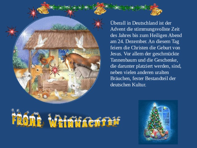 Überall in Deutschland ist der Advent die stimmungsvollste Zeit des Jahres bis zum Heiligen Abend am 24. Dezember. An diesem Tag feiern die Christen die Geburt von Jesus. Vor allem der geschmückte Tannenbaum und die Geschenke, die darunter platziert werden, sind, neben vielen anderen uralten Bräuchen, fester Bestandteil der deutschen Kultur. 