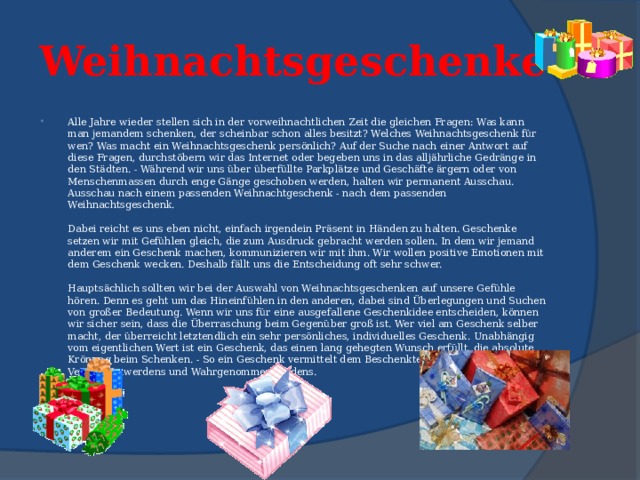  Weihnachtsgeschenke   Alle Jahre wieder stellen sich in der vorweihnachtlichen Zeit die gleichen Fragen: Was kann man jemandem schenken, der scheinbar schon alles besitzt? Welches Weihnachtsgeschenk für wen? Was macht ein Weihnachtsgeschenk persönlich? Auf der Suche nach einer Antwort auf diese Fragen, durchstöbern wir das Internet oder begeben uns in das alljährliche Gedränge in den Städten. - Während wir uns über überfüllte Parkplätze und Geschäfte ärgern oder von Menschenmassen durch enge Gänge geschoben werden, halten wir permanent Ausschau. Ausschau nach einem passenden Weihnachtgeschenk - nach dem passenden Weihnachtsgeschenk.   Dabei reicht es uns eben nicht, einfach irgendein Präsent in Händen zu halten. Geschenke setzen wir mit Gefühlen gleich, die zum Ausdruck gebracht werden sollen. In dem wir jemand anderem ein Geschenk machen, kommunizieren wir mit ihm. Wir wollen positive Emotionen mit dem Geschenk wecken. Deshalb fällt uns die Entscheidung oft sehr schwer.   Hauptsächlich sollten wir bei der Auswahl von Weihnachtsgeschenken auf unsere Gefühle hören. Denn es geht um das Hineinfühlen in den anderen, dabei sind Überlegungen und Suchen von großer Bedeutung. Wenn wir uns für eine ausgefallene Geschenkidee entscheiden, können wir sicher sein, dass die Überraschung beim Gegenüber groß ist. Wer viel am Geschenk selber macht, der überreicht letztendlich ein sehr persönliches, individuelles Geschenk. Unabhängig vom eigentlichen Wert ist ein Geschenk, das einen lang gehegten Wunsch erfüllt, die absolute Krönung beim Schenken. - So ein Geschenk vermittelt dem Beschenkten das Gefühl des Verstandenwerdens und Wahrgenommenwerdens.   