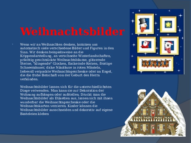 Weihnachtsbilder   Wenn wir an Weihnachten denken, kommen uns automatisch viele verschiedene Bilder und Figuren in den Sinn. Wir denken beispielsweise an die Krippendarstellung, an verschneite Winterlandschaften, prächtig geschmückte Weihnachtsbäume, glitzernde Sterne, 