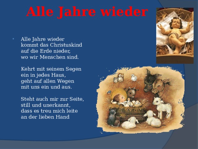 Alle Jahre wieder   Alle Jahre wieder  kommt das Christuskind  auf die Erde nieder,  wo wir Menschen sind.   Kehrt mit seinem Segen  ein in jedes Haus,  geht auf allen Wegen  mit uns ein und aus.   Steht auch mir zur Seite,  still und unerkannt,  dass es treu mich leite  an der lieben Hand 