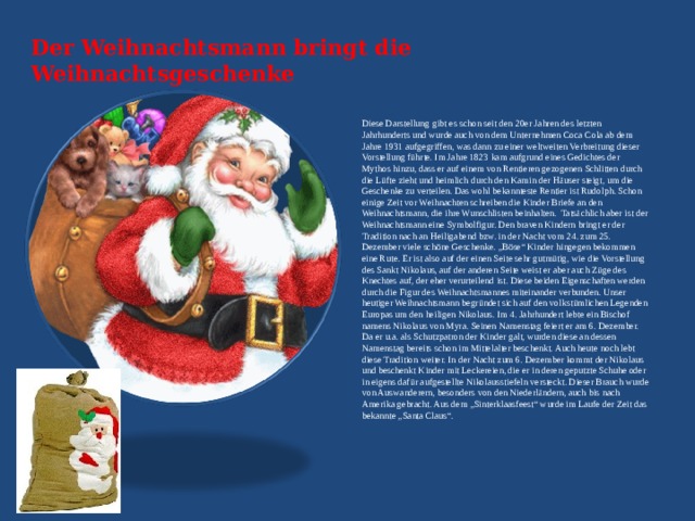 Der Weihnachtsmann bringt die Weihnachtsgeschenke   Diese Darstellung gibt es schon seit den 20er Jahren des letzten Jahrhunderts und wurde auch von dem Unternehmen Coca Cola ab dem Jahre 1931 aufgegriffen, was dann zu einer weltweiten Verbreitung dieser Vorstellung führte. Im Jahre 1823 kam aufgrund eines Gedichtes der Mythos hinzu, dass er auf einem von Rentieren gezogenen Schlitten durch die Lüfte zieht und heimlich durch den Kamin der Häuser steigt, um die Geschenke zu verteilen. Das wohl bekannteste Rentier ist Rudolph. Schon einige Zeit vor Weihnachten schreiben die Kinder Briefe an den Weihnachtsmann, die ihre Wunschlisten beinhalten. Tatsächlich aber ist der Weihnachtsmann eine Symbolfigur. Den braven Kindern bringt er der Tradition nach an Heiligabend bzw. in der Nacht vom 24. zum 25. Dezember viele schöne Geschenke. „Böse“ Kinder hingegen bekommen eine Rute. Er ist also auf der einen Seite sehr gutmütig, wie die Vorstellung des Sankt Nikolaus, auf der anderen Seite weist er aber auch Züge des Knechtes auf, der eher verurteilend ist. Diese beiden Eigenschaften werden durch die Figur des Weihnachtsmannes miteinander verbunden. Unser heutiger Weihnachtsmann begründet sich auf den volkstümlichen Legenden Europas um den heiligen Nikolaus. Im 4. Jahrhundert lebte ein Bischof namens Nikolaus von Myra. Seinen Namenstag feiert er am 6. Dezember. Da er u.a. als Schutzpatron der Kinder galt, wurden diese an dessen Namenstag bereits schon im Mittelalter beschenkt. Auch heute noch lebt diese Tradition weiter. In der Nacht zum 6. Dezember kommt der Nikolaus und beschenkt Kinder mit Leckereien, die er in deren geputzte Schuhe oder in eigens dafür aufgestellte Nikolausstiefeln versteckt. Dieser Brauch wurde von Auswanderern, besonders von den Niederländern, auch bis nach Amerika gebracht. Aus dem „Sinterklaasfeest“ wurde im Laufe der Zeit das bekannte „Santa Claus“. 