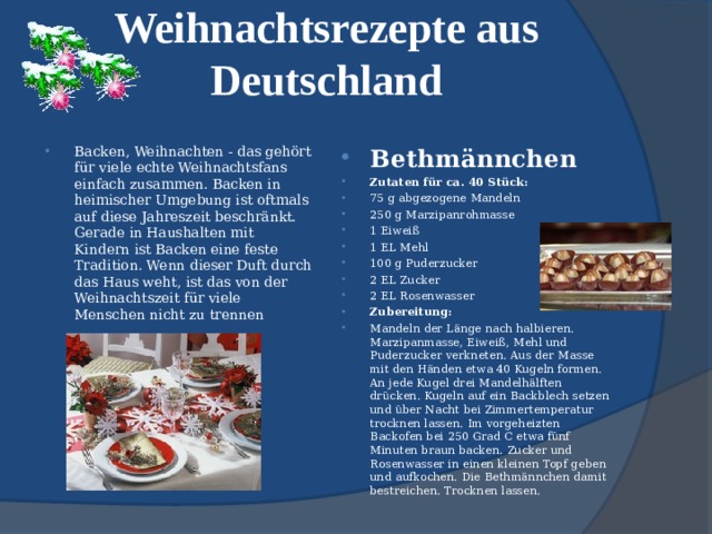 Weihnachtsrezepte aus Deutschland   Backen, Weihnachten - das gehört für viele echte Weihnachtsfans einfach zusammen. Backen in heimischer Umgebung ist oftmals auf diese Jahreszeit beschränkt. Gerade in Haushalten mit Kindern ist Backen eine feste Tradition. Wenn dieser Duft durch das Haus weht, ist das von der Weihnachtszeit für viele Menschen nicht zu trennen Bethmännchen Zutaten für ca. 40 Stück: 75 g abgezogene Mandeln 250 g Marzipanrohmasse 1 Eiweiß 1 EL Mehl 100 g Puderzucker 2 EL Zucker 2 EL Rosenwasser Zubereitung: Mandeln der Länge nach halbieren. Marzipanmasse, Eiweiß, Mehl und Puderzucker verkneten. Aus der Masse mit den Händen etwa 40 Kugeln formen. An jede Kugel drei Mandelhälften drücken. Kugeln auf ein Backblech setzen und über Nacht bei Zimmertemperatur trocknen lassen. Im vorgeheizten Backofen bei 250 Grad C etwa fünf Minuten braun backen. Zucker und Rosenwasser in einen kleinen Topf geben und aufkochen. Die Bethmännchen damit bestreichen. Trocknen lassen.  