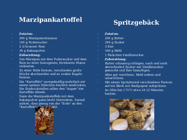 Marzipankartoffel  Spritzgebäck  Zutaten: 200 g Marzipanrohmasse 100 g Puderzucker 2 cl brauner Rum 30 g Kakaopulver Zubereitung: Das Marzipan mit dem Puderzucker und dem Rum zu einer homogenen, formbaren Masse verkneten. Zu einer Rolle formen, verschieden große Stücke abschneiden und zu ovalen Kugeln formen. Die 
