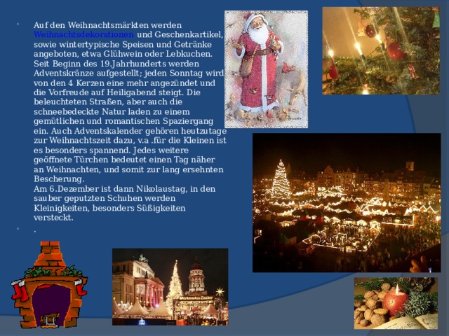 Auf den Weihnachtsmärkten werden Weihnachtsdekorationen  und Geschenkartikel, sowie wintertypische Speisen und Getränke angeboten, etwa Glühwein oder Lebkuchen. Seit Beginn des 19.Jahrhunderts werden Adventskränze aufgestellt; jeden Sonntag wird von den 4 Kerzen eine mehr angezündet und die Vorfreude auf Heiligabend steigt. Die beleuchteten Straßen, aber auch die schneebedeckte Natur laden zu einem gemütlichen und romantischen Spaziergang ein. Auch Adventskalender gehören heutzutage zur Weihnachtszeit dazu, v.a .für die Kleinen ist es besonders spannend. Jedes weitere geöffnete Türchen bedeutet einen Tag näher an Weihnachten, und somit zur lang ersehnten Bescherung.  Am 6.Dezember ist dann Nikolaustag, in den sauber geputzten Schuhen werden Kleinigkeiten, besonders Süßigkeiten versteckt. .  