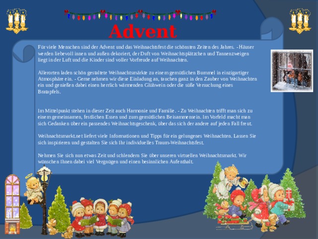  Advent   Für viele Menschen sind der Advent und das Weihnachtsfest die schönsten Zeiten des Jahres. - Häuser werden liebevoll innen und außen dekoriert, der Duft von Weihnachtsplätzchen und Tannenzweigen liegt in der Luft und die Kinder sind voller Vorfreude auf Weihnachten.   Allerorten laden schön gestaltete Weihnachtsmärkte zu einem gemütlichen Bummel in einzigartiger Atmosphäre ein. - Gerne nehmen wir diese Einladung an, tauchen ganz in den Zauber von Weihnachten ein und genießen dabei einen herrlich wärmenden Glühwein oder die süße Versuchung eines Bratapfels.    Im Mittelpunkt stehen in dieser Zeit auch Harmonie und Familie. - Zu Weihnachten trifft man sich zu einem gemeinsamen, festlichen Essen und zum gemütlichen Beisammensein. Im Vorfeld macht man sich Gedanken über ein passendes Weihnachtsgeschenk, über das sich der andere auf jeden Fall freut.   Weihnachtsmarkt.net liefert viele Informationen und Tipps für ein gelungenes Weihnachten. Lassen Sie sich inspirieren und gestalten Sie sich Ihr individuelles Traum-Weihnachtsfest.   Nehmen Sie sich nun etwas Zeit und schlendern Sie über unseren virtuellen Weihnachtsmarkt. Wir wünschen Ihnen dabei viel Vergnügen und einen besinnlichen Aufenthalt. 