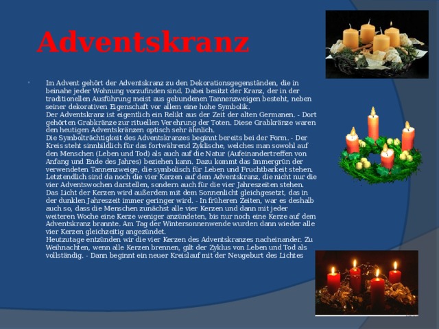 Adventskranz   Im Advent gehört der Adventskranz zu den Dekorationsgegenständen, die in beinahe jeder Wohnung vorzufinden sind. Dabei besitzt der Kranz, der in der traditionellen Ausführung meist aus gebundenen Tannenzweigen besteht, neben seiner dekorativen Eigenschaft vor allem eine hohe Symbolik.  Der Adventskranz ist eigentlich ein Relikt aus der Zeit der alten Germanen. - Dort gehörten Grabkränze zur rituellen Verehrung der Toten. Diese Grabkränze waren den heutigen Adventskränzen optisch sehr ähnlich.  Die Symbolträchtigkeit des Adventskranzes beginnt bereits bei der Form. - Der Kreis steht sinnbildlich für das fortwährend Zyklische, welches man sowohl auf den Menschen (Leben und Tod) als auch auf die Natur (Aufeinandertreffen von Anfang und Ende des Jahres) beziehen kann. Dazu kommt das Immergrün der verwendeten Tannenzweige, die symbolisch für Leben und Fruchtbarkeit stehen.  Letztendlich sind da noch die vier Kerzen auf dem Adventskranz, die nicht nur die vier Adventswochen darstellen, sondern auch für die vier Jahreszeiten stehen. Das Licht der Kerzen wird außerdem mit dem Sonnenlicht gleichgesetzt, das in der dunklen Jahreszeit immer geringer wird. - In früheren Zeiten, war es deshalb auch so, dass die Menschen zunächst alle vier Kerzen und dann mit jeder weiteren Woche eine Kerze weniger anzündeten, bis nur noch eine Kerze auf dem Adventskranz brannte. Am Tag der Wintersonnenwende wurden dann wieder alle vier Kerzen gleichzeitig angezündet.  Heutzutage entzünden wir die vier Kerzen des Adventskranzes nacheinander. Zu Weihnachten, wenn alle Kerzen brennen, gilt der Zyklus von Leben und Tod als vollständig. - Dann beginnt ein neuer Kreislauf mit der Neugeburt des Lichtes 
