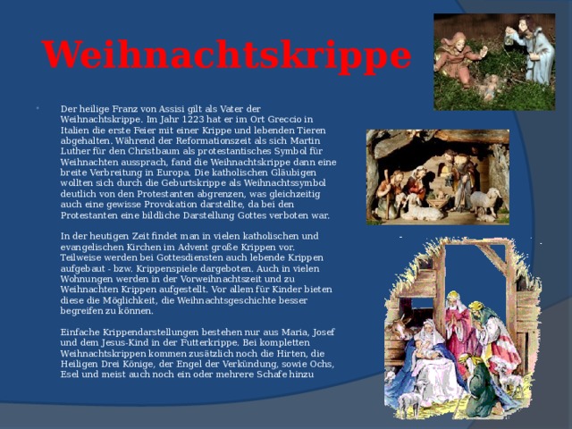  Weihnachtskrippe   Der heilige Franz von Assisi gilt als Vater der Weihnachtskrippe. Im Jahr 1223 hat er im Ort Greccio in Italien die erste Feier mit einer Krippe und lebenden Tieren abgehalten. Während der Reformationszeit als sich Martin Luther für den Christbaum als protestantisches Symbol für Weihnachten aussprach, fand die Weihnachtskrippe dann eine breite Verbreitung in Europa. Die katholischen Gläubigen wollten sich durch die Geburtskrippe als Weihnachtssymbol deutlich von den Protestanten abgrenzen, was gleichzeitig auch eine gewisse Provokation darstellte, da bei den Protestanten eine bildliche Darstellung Gottes verboten war.   In der heutigen Zeit findet man in vielen katholischen und evangelischen Kirchen im Advent große Krippen vor. Teilweise werden bei Gottesdiensten auch lebende Krippen aufgebaut - bzw. Krippenspiele dargeboten. Auch in vielen Wohnungen werden in der Vorweihnachtszeit und zu Weihnachten Krippen aufgestellt. Vor allem für Kinder bieten diese die Möglichkeit, die Weihnachtsgeschichte besser begreifen zu können.   Einfache Krippendarstellungen bestehen nur aus Maria, Josef und dem Jesus-Kind in der Futterkrippe. Bei kompletten Weihnachtskrippen kommen zusätzlich noch die Hirten, die Heiligen Drei Könige, der Engel der Verkündung, sowie Ochs, Esel und meist auch noch ein oder mehrere Schafe hinzu 