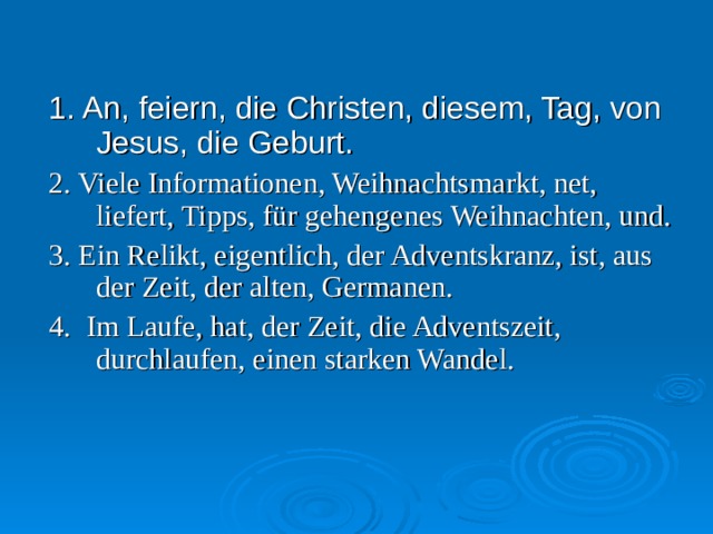 1. An, feiern, die Christen, diesem, Tag, von Jesus, die Geburt. 2. Viele Informationen, Weihnachtsmarkt, net, liefert, Tipps, für gehengenes Weihnachten, und. 3. Ein Relikt, eigentlich, der Adventskranz, ist, aus der Zeit, der alten, Germanen. 4. Im Laufe, hat, der Zeit, die Adventszeit, durchlaufen, einen starken Wandel. 
