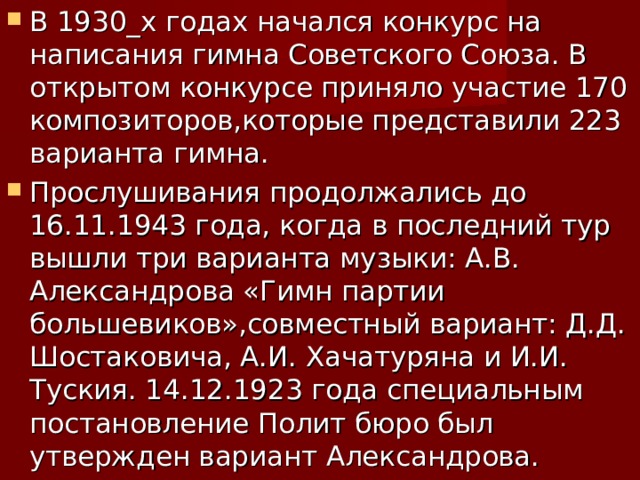 В 1930_х годах начался конкурс на написания гимна Советского Союза. В открытом конкурсе приняло участие 170 композиторов,которые представили 223 варианта гимна. Прослушивания продолжались до 16.11.1943 года, когда в последний тур вышли три варианта музыки: А.В. Александрова «Гимн партии большевиков»,совместный вариант: Д.Д. Шостаковича, А.И. Хачатуряна и И.И. Туския. 14.12.1923 года специальным постановление Полит бюро был утвержден вариант Александрова. 