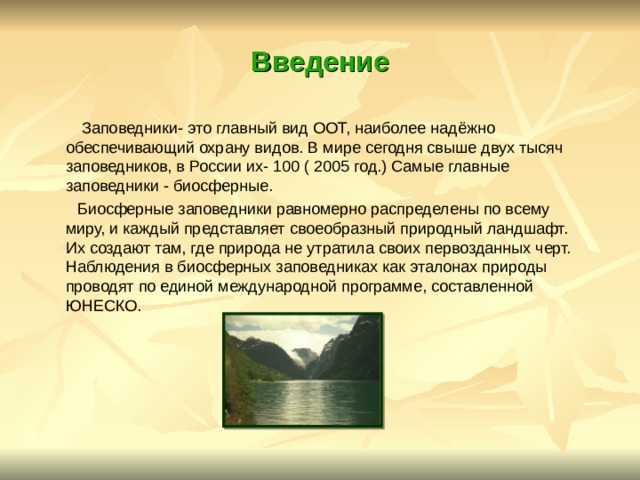 Введение  Заповедники- это главный вид ООТ, наиболее надёжно обеспечивающий охрану видов. В мире сегодня свыше двух тысяч заповедников, в России их- 100 ( 2005 год.) Самые главные заповедники - биосферные.  Биосферные заповедники равномерно распределены по всему миру, и каждый представляет своеобразный природный ландшафт. Их создают там, где природа не утратила своих первозданных черт. Наблюдения в биосферных заповедниках как эталонах природы проводят по единой международной программе, составленной ЮНЕСКО. 