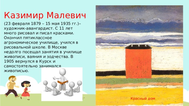Казимир Малевич (23 февраля 1879 – 15 мая 1935 гг.)– художник-авангардист. С 11 лет много рисовал и писал красками. Окончил пятиклассное агрономическое училище, учился в рисовальной школе. В Москве недолго посещал занятия в училище живописи, ваяния и зодчества. В 1905 вернулся в Курск и самостоятельно занимался живописью. Красный дом 