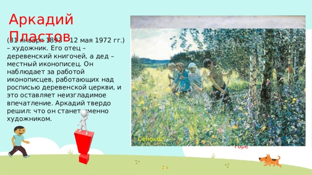 Аркадий Пластов (31 января 1893 – 12 мая 1972 гг.) – художник. Его отец – деревенский книгочей, а дед – местный иконописец. Он наблюдает за работой иконописцев, работающих над росписью деревенской церкви, и это оставляет неизгладимое впечатление. Аркадий твердо решил: что он станет именно художником. Весна на мирской горе Сенокос 