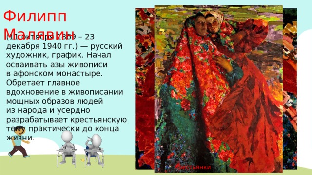 Филипп Малявин (11 октября 1869 – 23 декабря 1940 гг.) — русский художник, график. Начал осваивать азы живописи в афонском монастыре. Обретает главное вдохновение в живописании мощных образов людей из народа и усердно разрабатывает крестьянскую тему практически до конца жизни.  Вихрь Крестьянки 