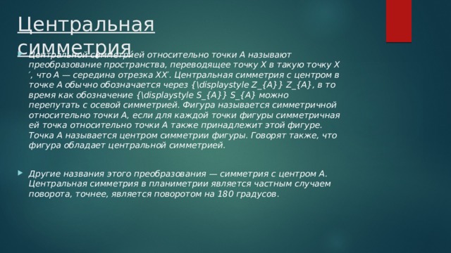 Центральная симметрия Центра́льной симметри́ей относительно точки A называют преобразование пространства, переводящее точку X в такую точку X′, что A — середина отрезка XX′. Центральная симметрия с центром в точке A обычно обозначается через {\displaystyle Z_{A}} Z_{A}, в то время как обозначение {\displaystyle S_{A}} S_{A} можно перепутать с осевой симметрией. Фигура называется симметричной относительно точки A, если для каждой точки фигуры симметричная ей точка относительно точки A также принадлежит этой фигуре. Точка A называется центром симметрии фигуры. Говорят также, что фигура обладает центральной симметрией.  Другие названия этого преобразования — симметрия с центром A. Центральная симметрия в планиметрии является частным случаем поворота, точнее, является поворотом на 180 градусов . 