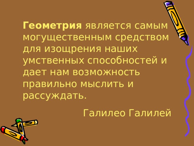 Геометрия является самым могущественным средством для изощрения наших умственных способностей и дает нам возможность правильно мыслить и рассуждать. Галилео Галилей 