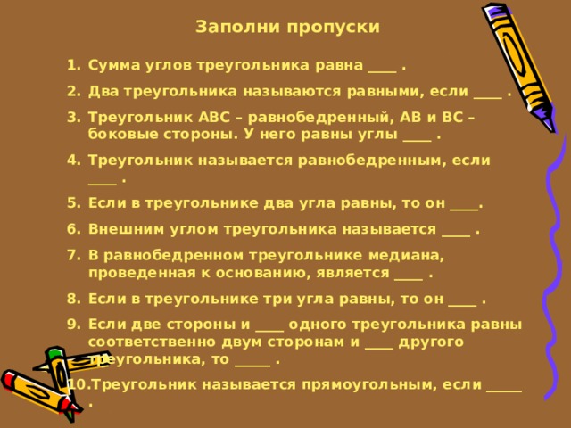 Заполни пропуски Сумма углов треугольника равна ____ . Два треугольника называются равными, если ____ . Треугольник ABC – равнобедренный, AB и BC – боковые стороны. У него равны углы ____ . Треугольник называется равнобедренным, если ____ . Если в треугольнике два угла равны, то он ____. Внешним углом треугольника называется ____ . В равнобедренном треугольнике медиана, проведенная к основанию, является ____ . Если в треугольнике три угла равны, то он ____ . Если две стороны и ____ одного треугольника равны соответственно двум сторонам и ____ другого треугольника, то _____ . Треугольник называется прямоугольным, если _____ . 