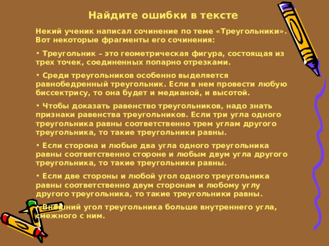 Найдите ошибки в тексте Некий ученик написал сочинение по теме «Треугольники». Вот некоторые фрагменты его сочинения:  Треугольник – это геометрическая фигура, состоящая из трех точек, соединенных попарно отрезками.  Среди треугольников особенно выделяется равнобедренный треугольник. Если в нем провести любую биссектрису, то она будет и медианой, и высотой.  Чтобы доказать равенство треугольников, надо знать признаки равенства треугольников. Если три угла одного треугольника равны соответственно трем углам другого треугольника, то такие треугольники равны.  Если сторона и любые два угла одного треугольника равны соответственно стороне и любым двум угла другого треугольника, то такие треугольники равны.  Если две стороны и любой угол одного треугольника равны соответственно двум сторонам и любому углу другого треугольника, то такие треугольники равны.  Внешний угол треугольника больше внутреннего угла, смежного с ним. 