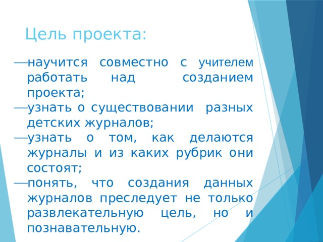 Цель проекта: научится совместно с учителем работать над созданием проекта; узнать о существовании разных детских журналов; узнать о том, как делаются журналы и из каких рубрик они состоят; понять, что создания данных журналов преследует не только развлекательную цель, но и познавательную.   