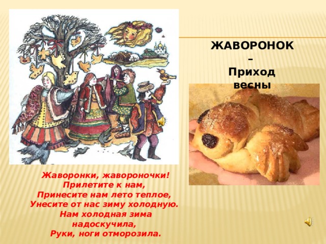  ЖАВОРОНОК – Приход весны Жаворонки, жавороночки!  Прилетите к нам,  Принесите нам лето теплое,  Унесите от нас зиму холодную.  Нам холодная зима надоскучила,  Руки, ноги отморозила. 