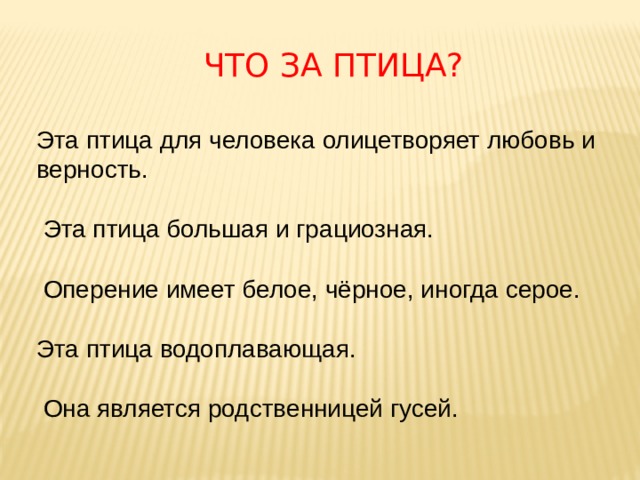 Что за птица? Эта птица для человека олицетворяет любовь и верность.   Эта птица большая и грациозная.   Оперение имеет белое, чёрное, иногда серое.   Эта птица водоплавающая.   Она является родственницей гусей.   