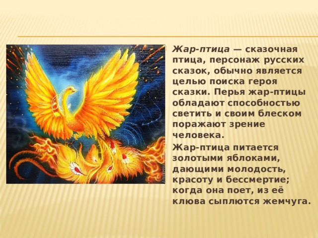 Жар-птица — сказочная птица, персонаж русских сказок, обычно является целью поиска героя сказки. Перья жар-птицы обладают способностью светить и своим блеском поражают зрение человека. Жар-птица питается золотыми яблоками, дающими молодость, красоту и бессмертие; когда она поет, из её клюва сыплются жемчуга. 