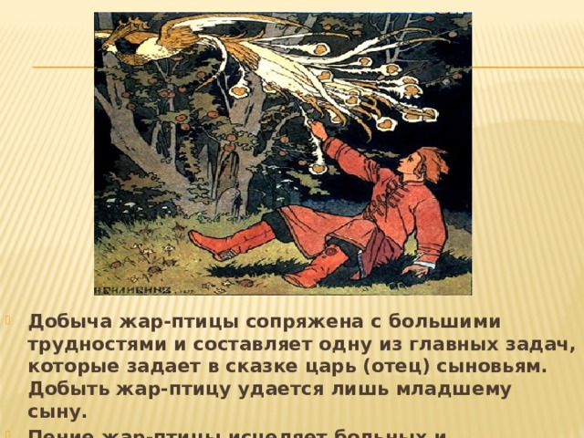 Добыча жар-птицы сопряжена с большими трудностями и составляет одну из главных задач, которые задает в сказке царь (отец) сыновьям. Добыть жар-птицу удается лишь младшему сыну. Пение жар-птицы исцеляет больных и возвращает зрение слепым . 