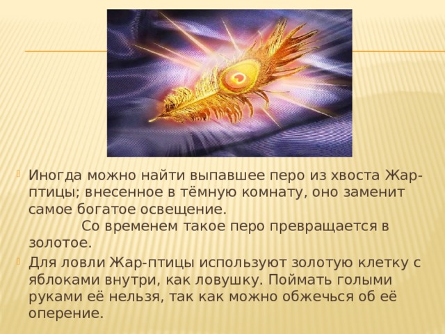 Иногда можно найти выпавшее перо из хвоста Жар-птицы; внесенное в тёмную комнату, оно заменит самое богатое освещение. Со временем такое перо превращается в золотое. Для ловли Жар-птицы используют золотую клетку с яблоками внутри, как ловушку. Поймать голыми руками её нельзя, так как можно обжечься об её оперение. 