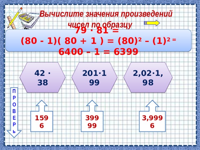  Вычислите значения произведений  чисел по образцу 7 9 ∙ 8 1 = ( 8 0 - 1)( 8 0 + 1 ) = (80) 2  – (1) 2 = 6 4 00 – 1 = 63 99 4 2 ∙ 38 201∙199 2,02∙1,98 П Р О В Е Р ь 1596 39999 3,9996 