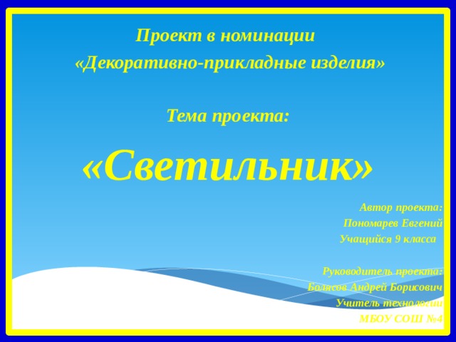   Проект в номинации  «Декоративно-прикладные изделия»  Тема проекта: «Светильник»    Автор проекта:  Пономарев Евгений Учащийся 9 класса    Руководитель проекта: Болясов Андрей Борисович Учитель технологии МБОУ СОШ №4   