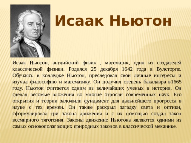 Исаак Ньютон Исаак Ньютон, английский физик , математик, один из создателей классической физики. Родился 25 декабря 1642 года в Вулсторпе. Обучаясь в колледже Ньютон, преследовал свои личные интересы и изучал философию и математику. Он получил степень бакалавра в1665 году. Ньютон считается одним из величайших ученых в истории. Он сделал весомые вложения во многие отросли современных наук. Его открытия и теории заложили фундамент для дальнейшего прогресса в науке с тех времен. Он также раскрыл загадку света и оптики, сформулировал три закона движения и с их помощью создал закон всемирного тяготения. Законы движение Ньютона являются одними из самых основополагающих природных законов в классической механике. 