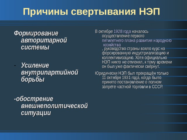 Причины свертывания НЭП Формирование авторитарной системы  В октябре  1928 года  началось осуществление первого  пятилетнего плана развития народного хозяйства , руководство страны взяло курс на форсированную индустриализацию и коллективизацию. Хотя официально НЭП никто не отменял, к тому времени он был уже фактически свёрнут. Юридически НЭП был прекращён только 11 октября 1931 года, когда было принято постановление о полном запрете частной торговли в СССР. Усиление внутрипартийной борьбы  -обострение внешнеполитической ситуации 