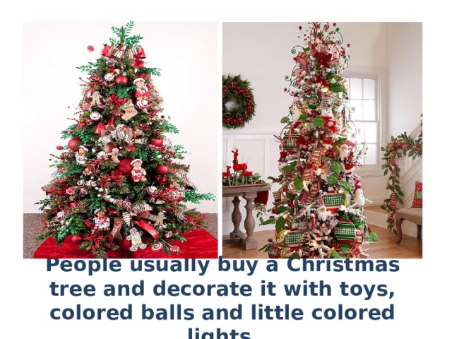 People usually buy a Christmas tree and decorate it with toys, colored balls and little colored lights. 