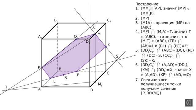 Построение: [MM 1 ]II[AP], значит [MP]  (MM 1 P); (MP) (M1A) – проекция (МР) на (АВС) (MP)  (M 1 A)=T, значит T  (ABC), что значит, что (M 1 T)  (ABC), (TR)  (AB)=L и (RL)  (BC)=F; (DD 1 C 1 )  (ABC)=(DC), (RL)  (DC)=S, (CC 1 )  (SK)=K; (DD 1 C 1 )  (A 1 AD)=(DD 1 ), (KM)  (DD 1 )=X, значит X  (A 1 AD), (XP)  (AD 1 )=Q; Соединив все получившиеся точки получаем сечение (PLRFKMQ) C 1 B 1 X M A 1 Q D 1 K S P B C F R L M 1 T A D 