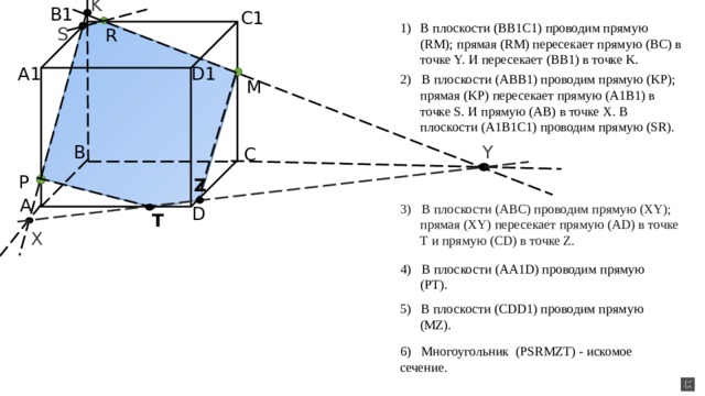 K B1 C1 В плоскости (BB1C1) проводим прямую (RM); прямая (RM) пересекает прямую (BC) в точке Y. И пересекает (BB1) в точке K.  S R D1 A1 2) В плоскости (ABB1) проводим прямую (KP); прямая (KP) пересекает прямую (A1B1) в точке S. И прямую (AB) в точке X. В плоскости (A1B1C1) проводим прямую (SR). M B Y C P Z A 3) В плоскости (ABC) проводим прямую (XY); прямая (XY) пересекает прямую (AD) в точке T и прямую (CD) в точке Z. D T X 4) В плоскости (AA1D) проводим прямую (PT). 5) В плоскости (CDD1) проводим прямую (MZ). 6) Многоугольник (PSRMZT) - искомое сечение.  