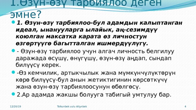 1.Өзүн-өзү тарбиялоо деген эмне? 1.  Өзүн-өзү тарбиялоо-бул адамдын калыптанган идеал, ынанууларга ылайык, аң-сезимдүү коюлган максатка карата өз личностун өзгөртүүгө багытталган ишмердүүлүгү. - Өзүн-өзү тарбиялоо учун алгач личность белгилуу даражада өсүшү, өнүгүшү, өзүн-өзү аңдап, сындап билүүсү керек. -Өз кемчилик, артыкчылык жана мүмкүнчүлүктөрүн көрө билүүсү-бул анын жетиктигинин көрсөткүчү жана өзүн-өзү тарбиялоосунун өбөлгөсү. 2.Ар адамда жакшы болууга табигый умтулуу бар. 12/20/19 Tolkunbek uulu Altynbek  
