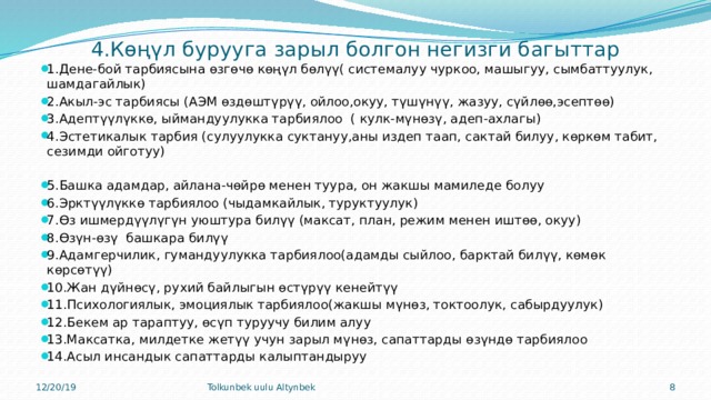  4.Көңүл бурууга зарыл болгон негизги багыттар 1.Дене-бой тарбиясына өзгөчө көңүл бөлүү( системалуу чуркоо, машыгуу, сымбаттуулук, шамдагайлык) 2.Акыл-эс тарбиясы (АЭМ өздөштүрүү, ойлоо,окуу, түшүнүү, жазуу, сүйлөө,эсептөө) 3.Адептүүлүккө, ыймандуулукка тарбиялоо ( кулк-мүнөзү, адеп-ахлагы) 4.Эстетикалык тарбия (сулуулукка суктануу,аны издеп таап, сактай билуу, көркөм табит, сезимди ойготуу) 5.Башка адамдар, айлана-чөйрө менен туура, он жакшы мамиледе болуу 6.Эрктүүлүккө тарбиялоо (чыдамкайлык, туруктуулук) 7.Өз ишмердүүлүгүн уюштура билүү (максат, план, режим менен иштөө, окуу) 8.Өзүн-өзү башкара билүү 9.Адамгерчилик, гумандуулукка тарбиялоо(адамды сыйлоо, барктай билүү, көмөк көрсөтүү) 10.Жан дүйнөсү, рухий байлыгын өстүрүү кенейтүү 11.Психологиялык, эмоциялык тарбиялоо(жакшы мүнөз, токтоолук, сабырдуулук) 12.Бекем ар тараптуу, өсүп туруучу билим алуу 13.Максатка, милдетке жетүү учун зарыл мүнөз, сапаттарды өзүндө тарбиялоо 14.Асыл инсандык сапаттарды калыптандыруу 12/20/19 Tolkunbek uulu Altynbek 7 