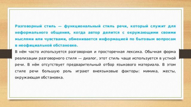 Разговорный стиль — функциональный стиль речи, который служит для неформального общения, когда автор делится с окружающими своими мыслями или чувствами, обменивается информацией по бытовым вопросам в неофициальной обстановке. В нём часто используется разговорная и просторечная лексика. Обычная форма реализации разговорного стиля — диалог, этот стиль чаще используется в устной речи. В нём отсутствует предварительный отбор языкового материала. В этом стиле речи большую роль играют внеязыковые факторы: мимика, жесты, окружающая обстановка. 