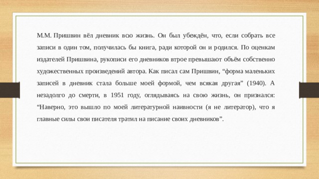М.М. Пришвин вёл дневник всю жизнь. Он был убеждён, что, если собрать все записи в один том, получилась бы книга, ради которой он и родился. По оценкам издателей Пришвина, рукописи его дневников втрое превышают объём собственно художественных произведений автора. Как писал сам Пришвин, “форма маленьких записей в дневник стала больше моей формой, чем всякая другая” (1940). А незадолго до смерти, в 1951 году, оглядываясь на свою жизнь, он признался: “Наверно, это вышло по моей литературной наивности (я не литератор), что я главные силы свои писателя тратил на писание своих дневников”. 