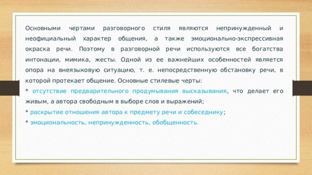 Основными чертами разговорного стиля являются непринужденный и неофициальный характер общения, а также эмоционально-экспрессивная окраска речи. Поэтому в разговорной речи используются все богатства интонации, мимика, жесты. Одной из ее важнейших особенностей является опора на внеязыковую ситуацию, т. е. непосредственную обстановку речи, в которой протекает общение. Основные стилевые черты: * отсутствие предварительного продумывания высказывания , что делает его живым, а автора свободным в выборе слов и выражений; * раскрытие отношения автора к предмету речи и собеседнику ; * эмоциональность, непринужденность, обобщенность. 