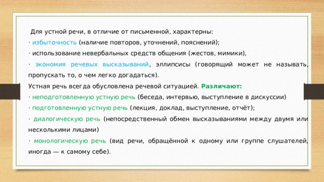   Для устной речи, в отличие от письменной, характерны: · избыточность (наличие повторов, уточнений, пояснений); · использование невербальных средств общения (жестов, мимики), · экономия речевых высказываний , эллипсисы (говорящий может не называть, пропускать то, о чем легко догадаться). Устная речь всегда обусловлена речевой ситуацией. Различают: · неподготовленную устную речь (беседа, интервью, выступление в дискуссии) · подготовленную устную речь (лекция, доклад, выступление, отчёт); · диалогическую речь (непосредственный обмен высказываниями между двумя или несколькими лицами) · монологическую речь (вид речи, обращённой к одному или группе слушателей, иногда — к самому себе). 