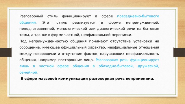 Разговорный стиль функционирует в сфере повседневно-бытового общения. Этот стиль реализуется в форме непринужденной, неподготовленной, монологической или диалогической речи на бытовые темы, а так же в форме частной, неофициальной переписки. Под непринужденностью общения понимают отсутствие установки на сообщение, имеющее официальный характер, неофициальные отношения между говорящими и отсутствие фактов, нарушающих неофициальность общения, например посторонние лица. Разговорная речь функционирует лишь в частной сфере общения в обиходно-бытовой, дружеской, семейной.  В сфере массовой коммуникации разговорная речь неприменима. 